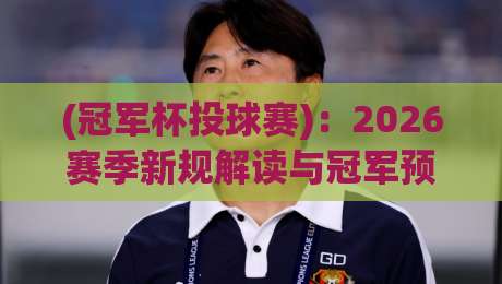 (冠军杯投球赛):2026赛季新规解读与冠军预测 (冠军杯投球赛):2026赛季新规解读与冠军预测