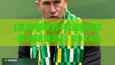 (美加墨世界杯足球进球-欧洲足球站):2026年谁将主宰进球榜?深度数据与战术前瞻 (美加墨世界杯足球进球-欧洲足球站):2026年谁将主宰进球榜?深度数据与战术前瞻