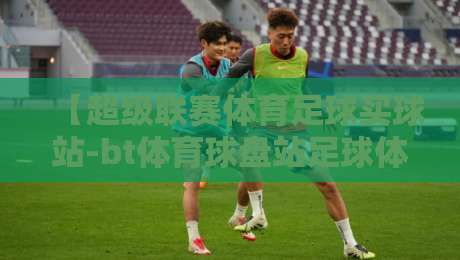 【超级联赛体育足球买球站-bt体育球盘站足球体育】: 2026赛季实战技巧与平台选择指南 【超级联赛体育足球买球站-bt体育球盘站足球体育】: 2026赛季实战技巧与平台选择指南