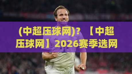 (中超压球网)？【中超压球网】2026赛季选网指南：从青训到职业赛场，这些细节你注意了吗？