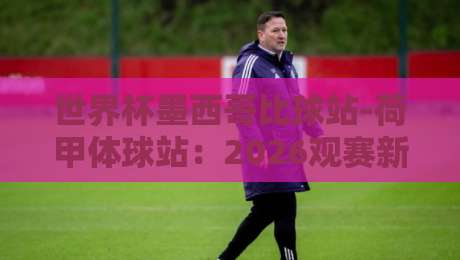 世界杯墨西哥比球站-荷甲体球站：2026观赛新姿势，一站式数据对比指南