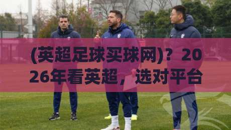 (英超足球买球网)?2026年看英超,选对平台才是正经事 (英超足球买球网)?2026年看英超,选对平台才是正经事