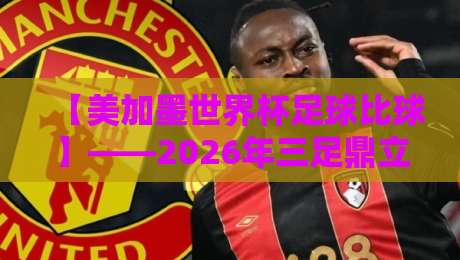 【美加墨世界杯足球比球】——2026年三足鼎立的盛宴与你的观赛指南 【美加墨世界杯足球比球】——2026年三足鼎立的盛宴与你的观赛指南