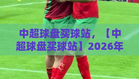 中超球盘买球站，【中超球盘买球站】2026年玩家必看避坑指南