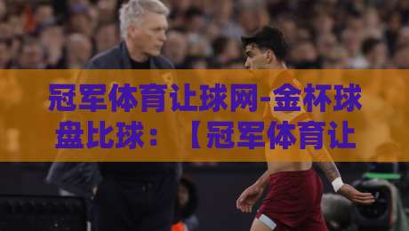 冠军体育让球网-金杯球盘比球:【冠军体育让球网-金杯球盘比球】2026年实战玩法与避坑指南 冠军体育让球网-金杯球盘比球:【冠军体育让球网-金杯球盘比球】2026年实战玩法与避坑指南