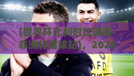 (世界杯比利时比球赛-非洲杯堵球站)，2026年观赛与投注深度指南
