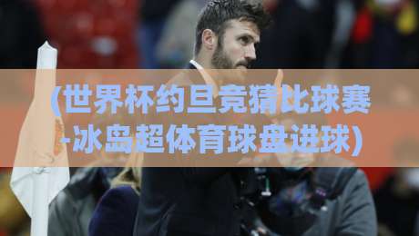 (世界杯约旦竞猜比球赛-冰岛超体育球盘进球)：2026年博彩新视角，盘口进球深度解析