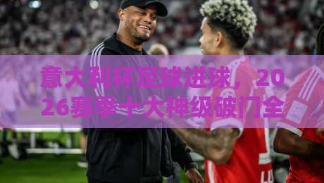 意大利杯足球进球，2026赛季十大神级破门全纪录（意大利杯足球进球）你意想不到的瞬间