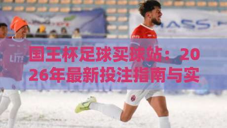 国王杯足球买球站：2026年最新投注指南与实战技巧