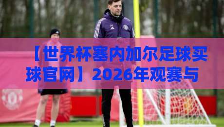 【世界杯塞内加尔足球买球官网】2026年观赛与投注指南：避开陷阱、找到靠谱入口