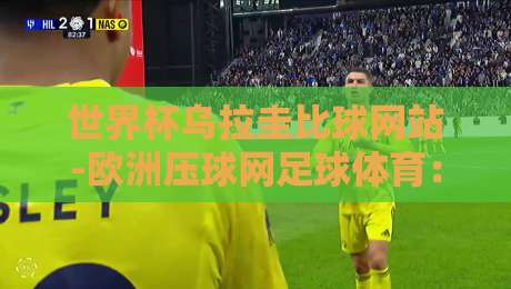 世界杯乌拉圭比球网站-欧洲压球网足球体育：2026乌拉圭世界杯投注平台全面评测
