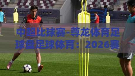 中超比球赛-尊龙体育足球盘足球体育:2026赛季盘口深度解读与实战技巧 中超比球赛-尊龙体育足球盘足球体育:2026赛季盘口深度解读与实战技巧