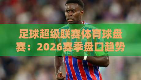 足球超级联赛体育球盘赛：2026赛季盘口趋势与实战技巧