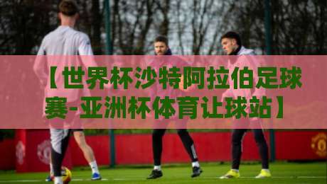 【世界杯沙特阿拉伯足球赛-亚洲杯体育让球站】：2026年沙特队让球盘口深度解析与实战技巧