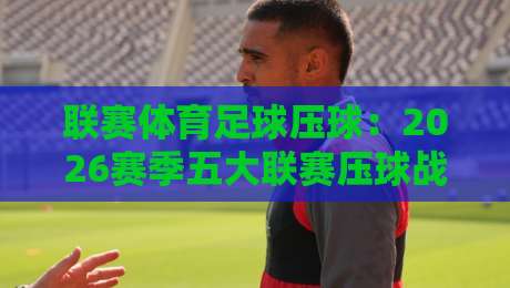 联赛体育足球压球：2026赛季五大联赛压球战术深度解析