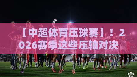 【中超体育压球赛】！2026赛季这些压轴对决，球迷真的看懂了么？
