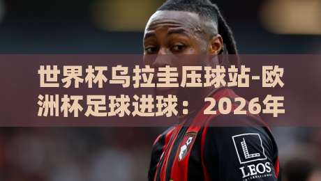 世界杯乌拉圭压球站-欧洲杯足球进球:2026年顶级射手榜的隐藏趋势(世界杯乌拉圭压球站-欧洲杯足球进球) 世界杯乌拉圭压球站-欧洲杯足球进球:2026年顶级射手榜的隐藏趋势(世界杯乌拉圭压球站-欧洲杯足球进球)