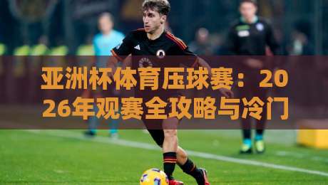亚洲杯体育压球赛：2026年观赛全攻略与冷门技巧揭秘