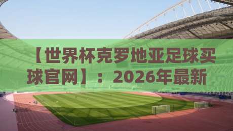 【世界杯克罗地亚足球买球官网】：2026年最新观赛指南与官方平台解析