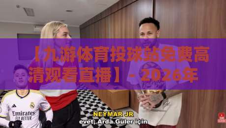 【九游体育投球站免费高清观看直播】- 2026年最新观赛指南与实用技巧