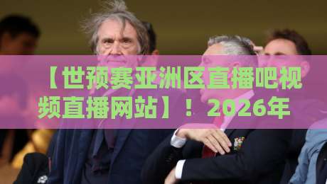【世预赛亚洲区直播吧视频直播网站】！2026年球迷必看的5大观赛技巧与平台推荐
