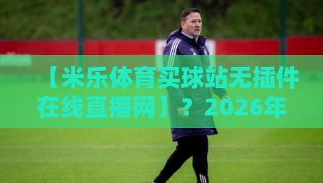 【米乐体育买球站无插件在线直播网】?2026年看球新姿势,零卡顿体验到底香不香 【米乐体育买球站无插件在线直播网】?2026年看球新姿势,零卡顿体验到底香不香