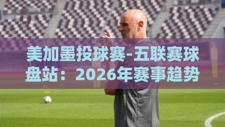 美加墨投球赛-五联赛球盘站：2026年赛事趋势与盘口深度解析