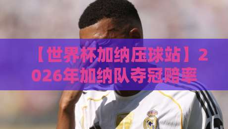 【世界杯加纳压球站】2026年加纳队夺冠赔率与压球策略全解析