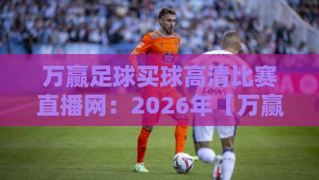 万赢足球买球高清比赛直播网：2026年【万赢足球买球高清比赛直播网】观赛新体验