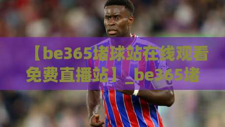 【be365堵球站在线观看免费直播站】_be365堵球站在线观看免费直播站：2026年球迷必备的观赛神器