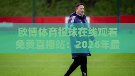 欧博体育投球在线观看免费直播站：2026年最全观赛指南