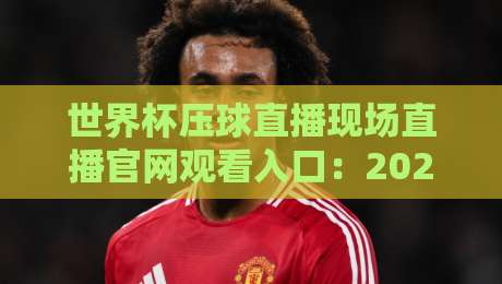 世界杯压球直播现场直播官网观看入口：2026年最全观赛指南与平台实测对比