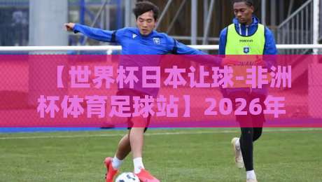 【世界杯日本让球-非洲杯体育足球站】2026年盘口趋势与投注策略