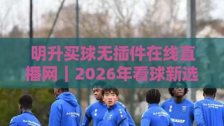 明升买球无插件在线直播网｜2026年看球新选择，高清流畅不卡顿（明升买球）