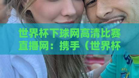 世界杯下球网高清比赛直播网：携手（世界杯下球网）畅享2026巅峰对决