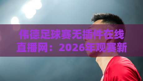 伟德足球赛无插件在线直播网：2026年观赛新体验，这些细节你必须知道！