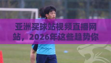 亚洲买球站视频直播网站,2026年这些趋势你不得不看 亚洲买球站视频直播网站,2026年这些趋势你不得不看