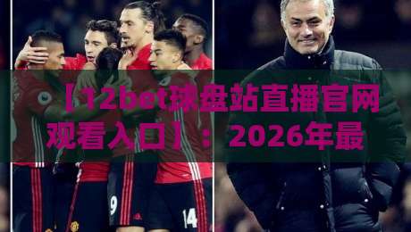 【12bet球盘站直播官网观看入口】：2026年最新入口、注册流程与实战技巧全解析（资深玩家亲测）