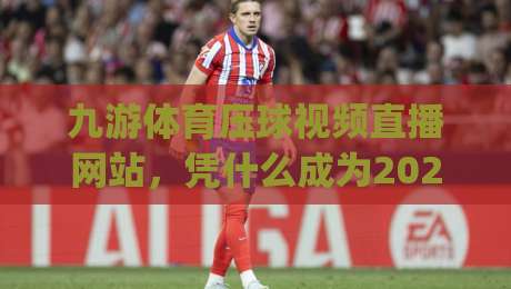 九游体育压球视频直播网站，凭什么成为2026年观赛新宠？(九游体育压球视频直播网站)
